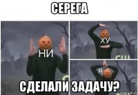 серега сделали задачу?