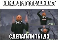 когда друг спрашивает сделал ли ты дз