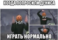 когда попросили дениса играть нормально