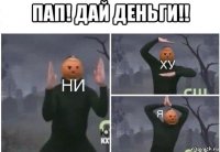 пап! дай деньги!! 