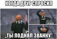 когда друг спросил ,,ты поднял званку"