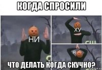 когда спросили что делать когда скучно?