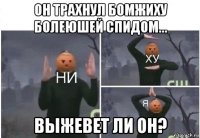 он трахнул бомжиху болеюшей спидом... выжевет ли он?