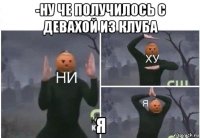 -ну че получилось с девахой из клуба я