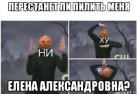 перестанет ли пилить меня елена александровна?