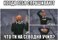 когда тебя спрашивают что ти на севодня учил?