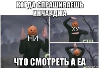 когда спрашиваешь инчарджа что смотреть а еа