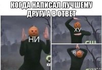 когда написал лучшему другу а в ответ 