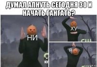 думал апнуть сегодня 30 и начать гангать? 