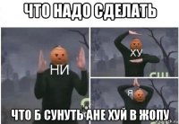 что надо сделать что б сунуть ане хуй в жопу