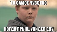 то самое чувство когда прыщ увидел еду