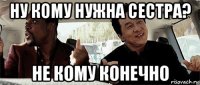 ну кому нужна сестра? не кому конечно