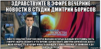 здравствуйте в эфире вечерние новости в студии дмитрий борисов вместо событии репортаж андрей малахов который ведущий программы пусть говорят андрей скажите и что почему здравствуйте дмитрий борисов как дела у меня хорошо это вечерние новости подошли к концу спасибо за внимание и до скорой встречи