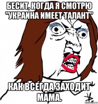 бесит, когда я смотрю "украина имеет талант" как всегда заходит мама.