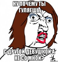 ну почему ты гуляешь с другой девушкой а не со мной?