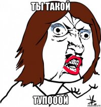 ты такой тупооой