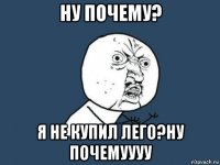 ну почему? я не купил лего?ну почемуууу