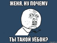 женя, ну почему ты такой уёбок?