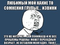 любимый мой какие то сомнения глупые... извини это же интернет... сам понимаеш-и не все проблемы решены- может переходный возраст...не оставляй меня одну...твоя г