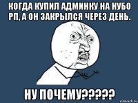 когда купил админку на нубо рп, а он закрылся через день. ну почему?????