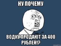 ну почему водку продают за 400 рублей!?