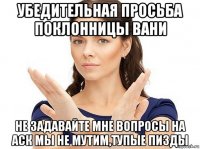 убедительная просьба поклонницы вани не задавайте мне вопросы на аск мы не мутим,тупые пизды