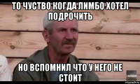 то чуство когда лимбо хотел подрочить но вспомнил что у него не стоит