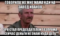 говорила же мне мама иди на завод иванов зря стал председателем газпрома сейчас деньги не знаю куда деть