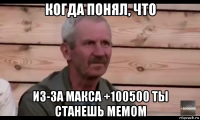 когда понял, что из-за макса +100500 ты станешь мемом