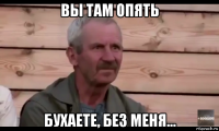 вы там опять бухаете, без меня...