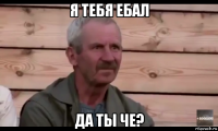 я тебя ебал да ты че?