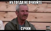 ну тогда не очкуйте сучки