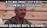 и тут мне пишет этот х*й со своим жб за 300 рублей как дальше жить, не пойму