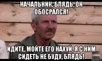 начальник, блядь, он обосрался! идите, мойте его нахуй, я с ним сидеть не буду, блядь!