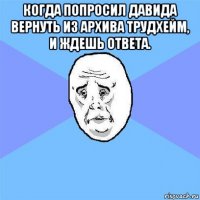 когда попросил давида вернуть из архива трудхейм, и ждешь ответа. 