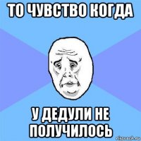 то чувство когда у дедули не получилось