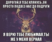 дорогой,я тебе клянусь..он просто подвез нас до подруги я верю тебе любимая,ты же у меня верная