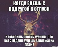 когда едешь с подругой в отпуск и говоришь своему мужику, что все 2 недели будешь валяться на пляже