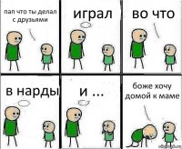 пап что ты делал с друзьями играл во что в нарды и ... боже хочу домой к маме