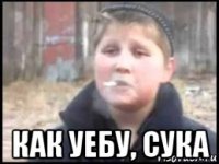  как уебу, сука