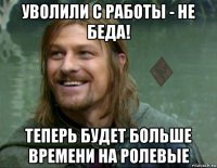 уволили с работы - не беда! теперь будет больше времени на ролевые