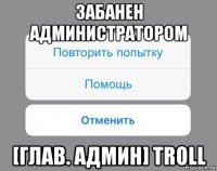 забанен администратором [глав. админ] troll