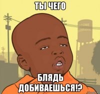 ты чего блядь добиваешься!?