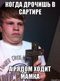 когда дрочишь в сартире а рядом ходит мамка