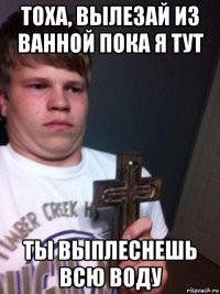 тоха, вылезай из ванной пока я тут ты выплеснешь всю воду