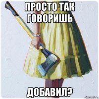 просто так говоришь добавил?