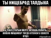 ты нищеброд талдыка у тебя старый мерс, хочешь купить новую машину? тогда отсоси у своего отца