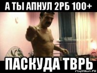 а ты апнул 2рб 100+ паскуда тврь