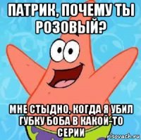 патрик, почему ты розовый? мне стыдно, когда я убил губку боба в какой-то серии