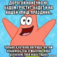 дорогой конечно не будем грустит-будет и на нашей улице праздник... только я чуточку погрущу -потом улыбнусь тебе в мыслях...пока целуууую твоя невестушка